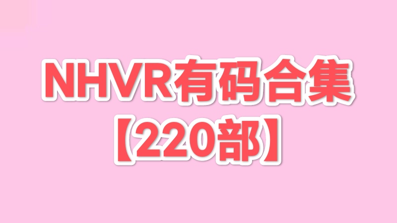 NHVR有码系列 220部合集【115网盘+磁力】